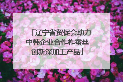 辽宁省贸促会助力中韩企业合作柞蚕丝创新深加工产品